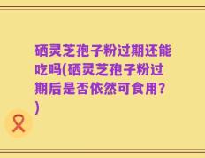 硒灵芝孢子粉过期还能吃吗(硒灵芝孢子粉过期后是否依然可食用？)