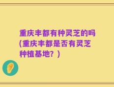 重庆丰都有种灵芝的吗(重庆丰都是否有灵芝种植基地？)