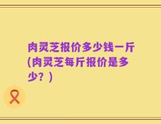 肉灵芝报价多少钱一斤(肉灵芝每斤报价是多少？)