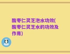 酸枣仁灵芝泡水功效(酸枣仁灵芝水的功效及作用)