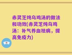 赤灵芝炖乌鸡汤的做法和功效(赤灵芝炖乌鸡汤：补气养血祛病，提高免疫力)