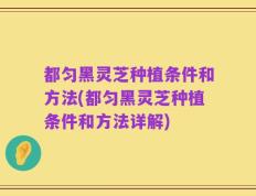 都匀黑灵芝种植条件和方法(都匀黑灵芝种植条件和方法详解)