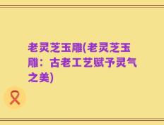 老灵芝玉雕(老灵芝玉雕：古老工艺赋予灵气之美)