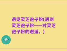 遇见灵芝孢子粉(遇到灵芝孢子粉——对灵芝孢子粉的邂逅。)