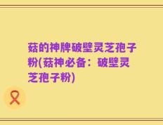 菇的神牌破壁灵芝孢子粉(菇神必备：破壁灵芝孢子粉)