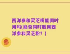 西洋参和灵芝粉能同时用吗(能否同时服用西洋参和灵芝粉？)