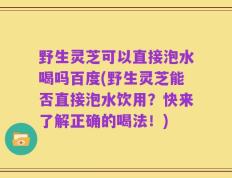 野生灵芝可以直接泡水喝吗百度(野生灵芝能否直接泡水饮用？快来了解正确的喝法！)