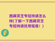 西藏灵芝专招待遇怎么样(了解一下西藏灵芝专招待遇优厚程度！)