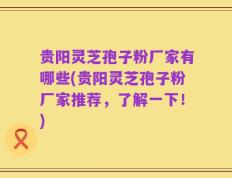 贵阳灵芝孢子粉厂家有哪些(贵阳灵芝孢子粉厂家推荐，了解一下！)