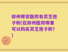 郑州哪家医院有灵芝孢子粉(在郑州医院哪里可以购买灵芝孢子粉？)