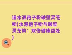 道水源孢子粉破壁灵芝粉(水源孢子粉与破壁灵芝粉：双倍健康益处)