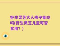 野生灵芝大人孩子能吃吗(野生灵芝儿童可否食用？)
