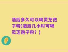 酒后多久可以喝灵芝孢子粉(酒后几小时可喝灵芝孢子粉？)