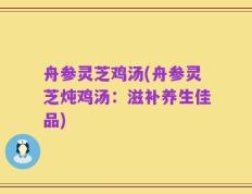 舟参灵芝鸡汤(舟参灵芝炖鸡汤：滋补养生佳品)