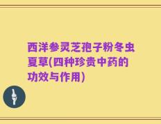 西洋参灵芝孢子粉冬虫夏草(四种珍贵中药的功效与作用)