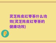 灵芝陈皮红枣茶什么功效(灵芝陈皮红枣茶的健康功效)