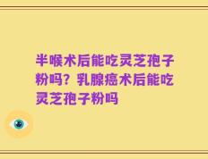 半喉术后能吃灵芝孢子粉吗？乳腺癌术后能吃灵芝孢子粉吗