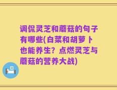 调侃灵芝和蘑菇的句子有哪些(白菜和胡萝卜也能养生？点燃灵芝与蘑菇的营养大战)