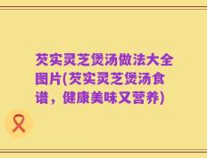 芡实灵芝煲汤做法大全图片(芡实灵芝煲汤食谱，健康美味又营养)