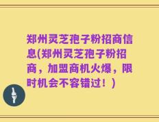 郑州灵芝孢子粉招商信息(郑州灵芝孢子粉招商，加盟商机火爆，限时机会不容错过！)