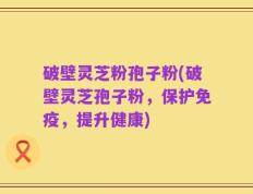 破壁灵芝粉孢子粉(破壁灵芝孢子粉，保护免疫，提升健康)