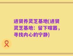 进贤养灵芝基地(进贤灵芝基地：留下喧嚣，寻找内心的宁静)