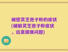 破壁灵芝孢子粉的症状(破解灵芝孢子粉症状，远离健康问题)