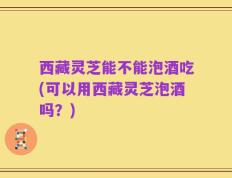 西藏灵芝能不能泡酒吃(可以用西藏灵芝泡酒吗？)