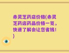 赤灵芝药店价格(赤灵芝药店药品价格一览，快速了解会让您省钱！)