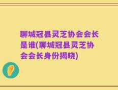 聊城冠县灵芝协会会长是谁(聊城冠县灵芝协会会长身份揭晓)