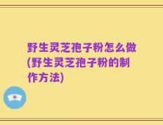野生灵芝孢子粉怎么做(野生灵芝孢子粉的制作方法)