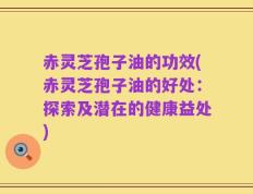赤灵芝孢子油的功效(赤灵芝孢子油的好处：探索及潜在的健康益处)