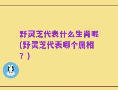 野灵芝代表什么生肖呢(野灵芝代表哪个属相？)