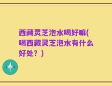 西藏灵芝泡水喝好嘛(喝西藏灵芝泡水有什么好处？)