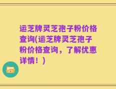 运芝牌灵芝孢子粉价格查询(运芝牌灵芝孢子粉价格查询，了解优惠详情！)