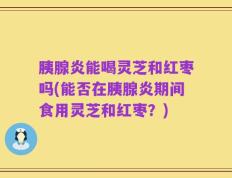 胰腺炎能喝灵芝和红枣吗(能否在胰腺炎期间食用灵芝和红枣？)