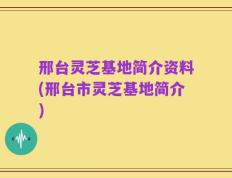 邢台灵芝基地简介资料(邢台市灵芝基地简介)