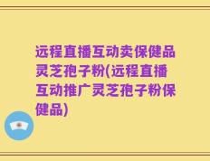 远程直播互动卖保健品灵芝孢子粉(远程直播互动推广灵芝孢子粉保健品)
