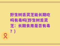 野生树舌灵芝能长期吃吗有毒吗(野生树舌灵芝：长期食用是否有毒？)
