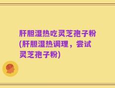 肝胆湿热吃灵芝孢子粉(肝胆湿热调理，尝试灵芝孢子粉)