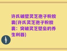 许氏破壁灵芝孢子粉胶囊(许氏灵芝孢子粉胶囊：突破灵芝壁垒的养生利器)