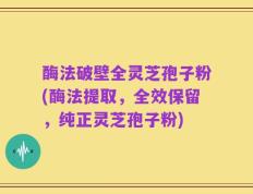 酶法破壁全灵芝孢子粉(酶法提取，全效保留，纯正灵芝孢子粉)