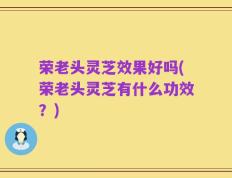 荣老头灵芝效果好吗(荣老头灵芝有什么功效？)