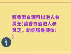 酱香型白酒可以泡人参灵芝(酱香白酒泡人参灵芝，助你强身健体！)