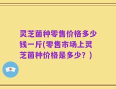 灵芝菌种零售价格多少钱一斤(零售市场上灵芝菌种价格是多少？)