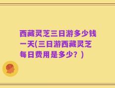 西藏灵芝三日游多少钱一天(三日游西藏灵芝每日费用是多少？)