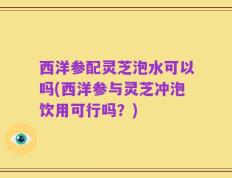 西洋参配灵芝泡水可以吗(西洋参与灵芝冲泡饮用可行吗？)