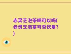 赤灵芝泡茶喝可以吗(赤灵芝泡茶可否饮用？)