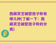 西藏灵芝破壁孢子粉有哪几种(了解一下：西藏灵芝破壁孢子粉的分类)