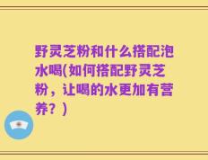 野灵芝粉和什么搭配泡水喝(如何搭配野灵芝粉，让喝的水更加有营养？)